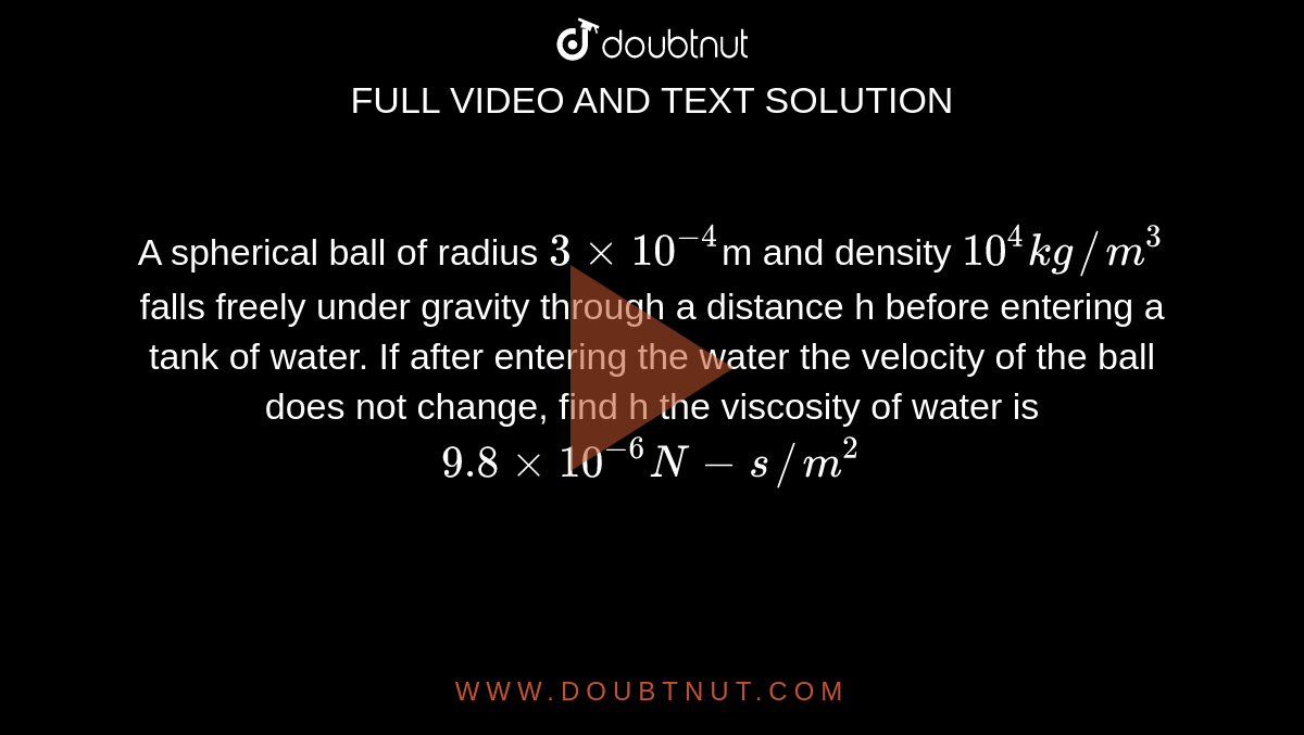 A spherical ball of radius `3xx10^(-4)`m and density `10^(4)kg//m^(3)` falls freely under gravity through a distance h before entering a tank of water. If after entering the water the velocity of the ball does not change, find h the viscosity of water is `9.8xx10^(-6)N-s//m^(2)`
