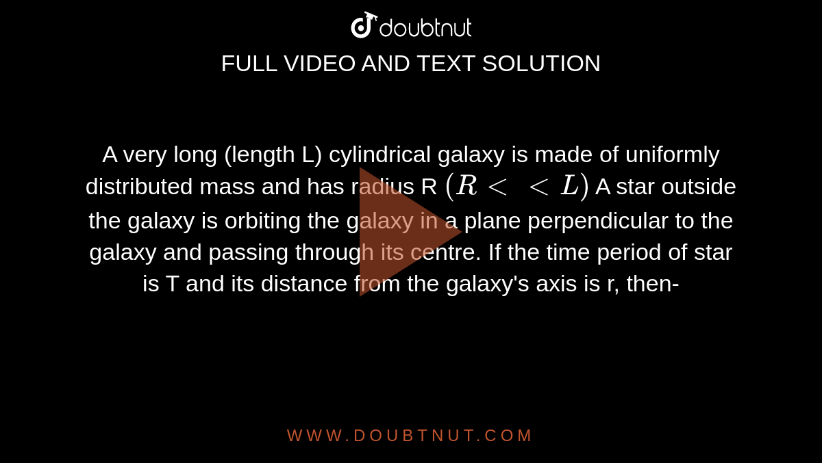 A very long (length L) cylindrical galaxy is made of uniformly distributed mass and has radius R `(R lt lt L)` A star outside the galaxy is orbiting the galaxy in a plane perpendicular to the galaxy and passing through its centre. If the time period of star is T and its distance from the galaxy's axis is r, then-