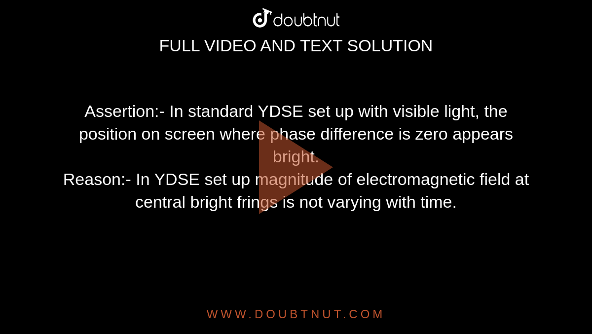 Assertion:- In standard YDSE set up with visible light, the position on screen where phase difference is zero appears bright. <br> Reason:- In YDSE set up magnitude of electromagnetic field at central bright frings is not varying with time. 