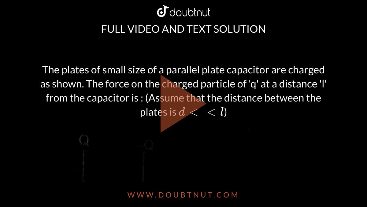 The plates of small size of a parallel plate capacitor are charged as shown. The force on the charged particle of 'q' at a distance 'l' from the capacitor is : (Assume that the distance between the plates is `d ltlt l`) <br> <img src="https://d10lpgp6xz60nq.cloudfront.net/physics_images/ALN_AIIMS_EC_P3_E01_242_Q01.png" width="80%">