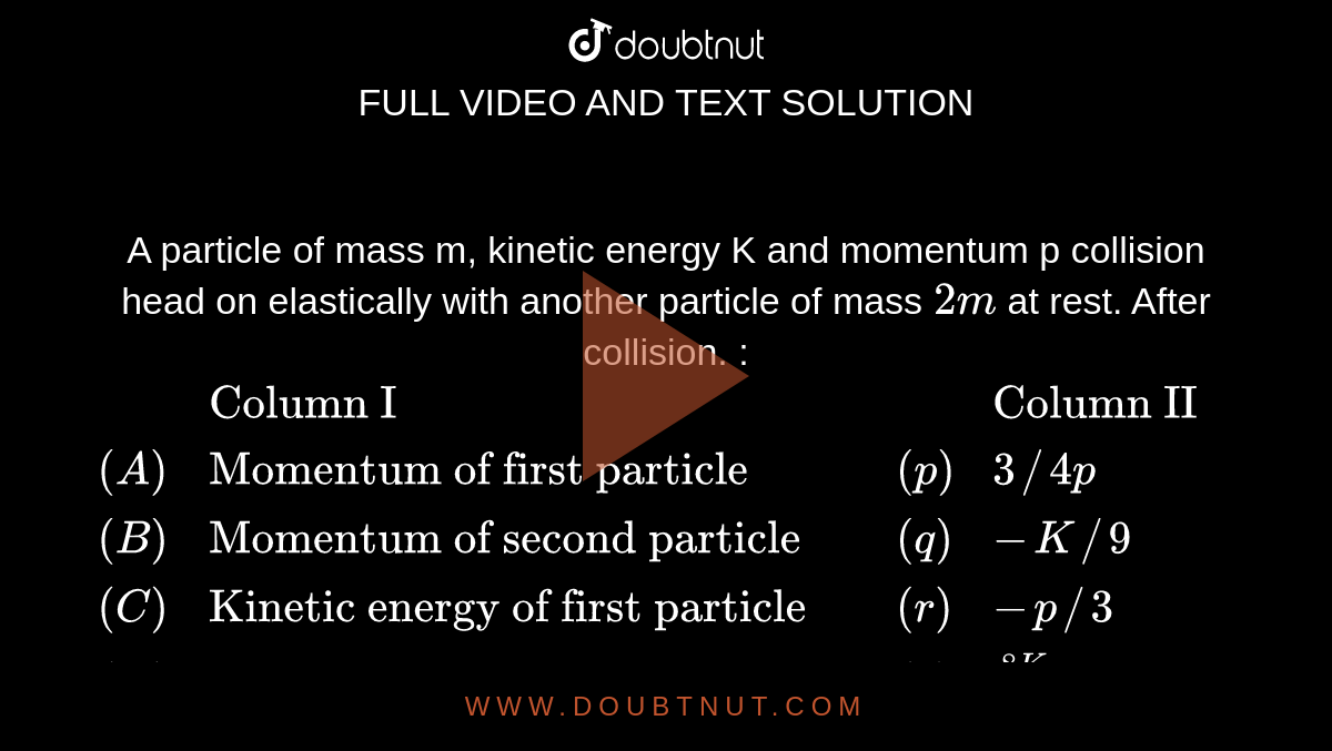 A particle of mass m, kinetic energy K and momentum p collision head on elastically with another particle of mass `2 m` at rest. After collision. : <br> `{:(,"Column I",,"Column II",),((A),"Momentum of first particle",(p),3//4 p,),((B),"Momentum of second particle",(q),-K//9,),((C ),"Kinetic energy of first particle",(r ),-p//3,),((D),"Kinetic energy of second particle",(s),(8K)/(9),),(,,,"None",):}`