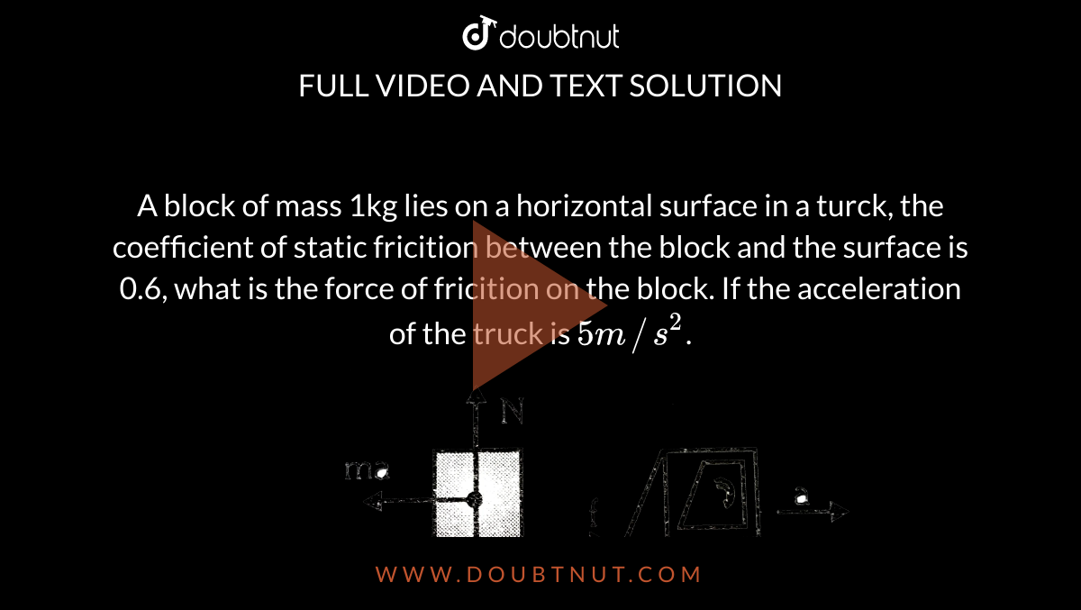 A block of mass 1kg lies on a horizontal surface in a turck, the coefficient of static fricition between the block and the surface is 0.6, what is the force of fricition on the block. If the acceleration of the truck is `5m//s^(2)`. <br> <img src="https://d10lpgp6xz60nq.cloudfront.net/physics_images/ALN_PHY_C03_S01_060_Q01.png" width="80%">