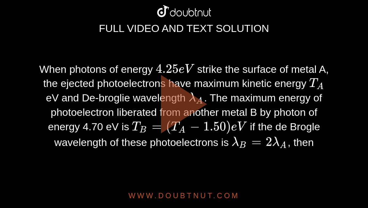 When photons of energy `4.25 eV` strike the surface of metal A, the ejected photoelectrons have maximum kinetic energy `T_(A)` eV and De-broglie wavelength `lambda_(A)`. The maximum energy of photoelectron liberated from another metal B by photon of  energy 4.70 eV is `T_(B) = (T_(A) - 1.50) eV` if the de Brogle wavelength of these photoelectrons is `lambda_(B) = 2 lambda_(A) `, then 