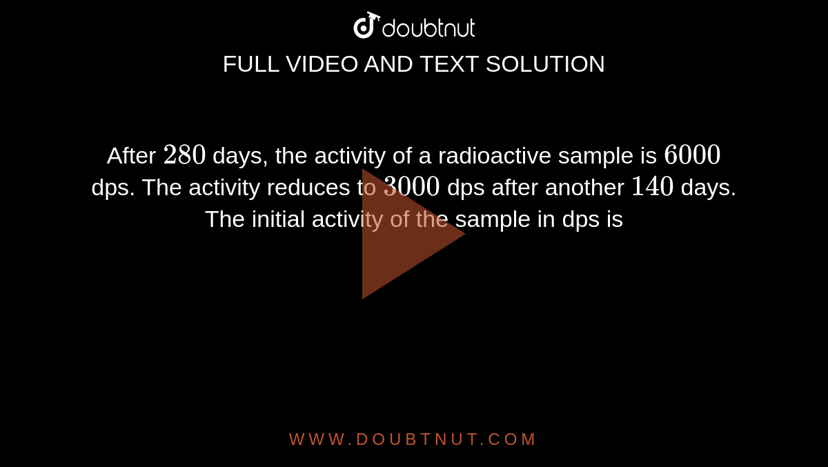 After `280` days, the activity of a radioactive sample is `6000` dps. The activity reduces to `3000` dps after another `140` days. The initial activity of the sample in dps is