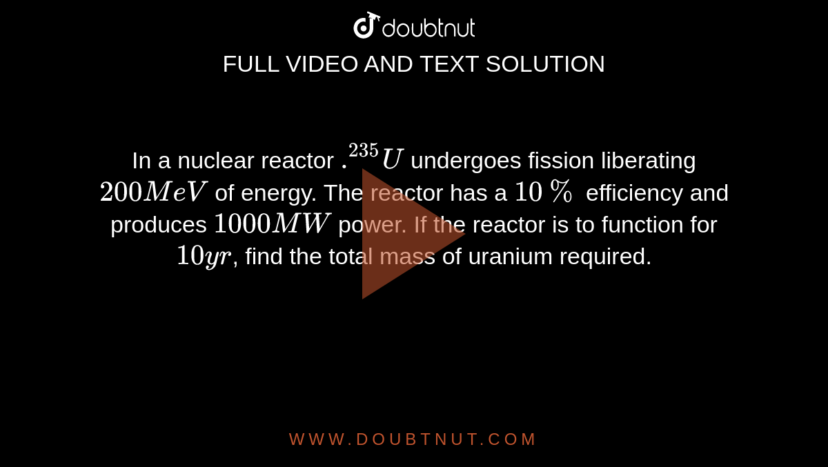 In a nuclear reactor `.^235U` undergoes fission liberating `200 MeV` of energy. The reactor has a `10%` efficiency and produces `1000 MW` power. If the reactor is to function for `10 yr`, find the total mass of uranium required.