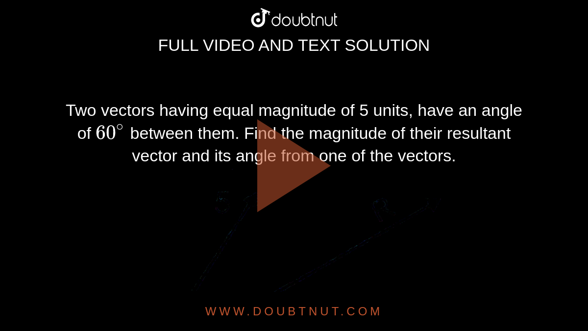 Two vectors having equal magnitude of 5 units, have an angle of `60^(@)` between them. Find the magnitude of their resultant vector and its angle from one of the vectors. <br> <img src="https://d10lpgp6xz60nq.cloudfront.net/physics_images/ALN_PHY_C01_S01_039_Q01.png" width="80%">