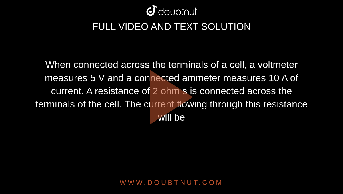 When connected across the terminals of a cell, a voltmeter measures 5 V and a connected ammeter measures 10 A of current. A resistance of 2 ohm s is connected across the terminals of the cell. The current flowing through this resistance will be 