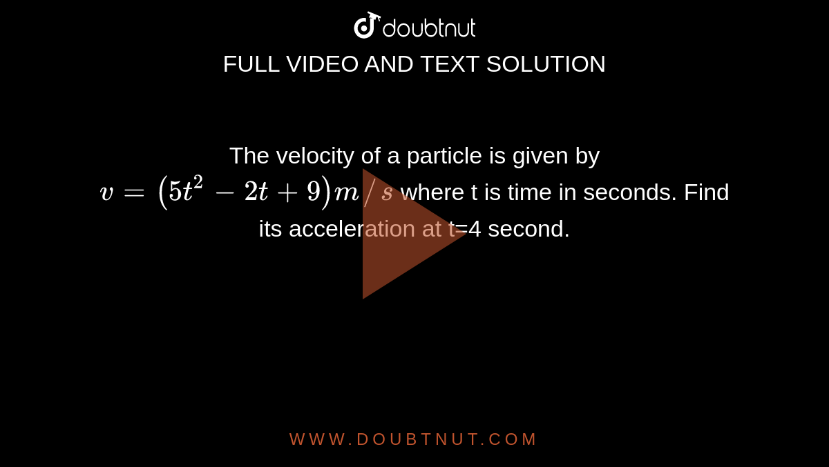 The velocity of a particle is given by `v=(5t^(2)-2t+9)m//s` where t is time in seconds. Find its acceleration at t=4 second. 