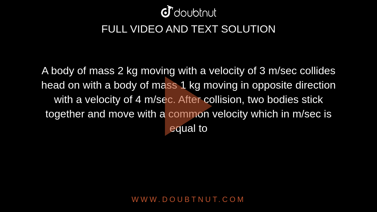 A body of mass 2 kg moving with a velocity of 3 m/sec collides head on with a body of mass 1 kg moving in opposite direction with a velocity of 4 m/sec. After collision, two bodies stick together and move with a common velocity which in m/sec is equal to 