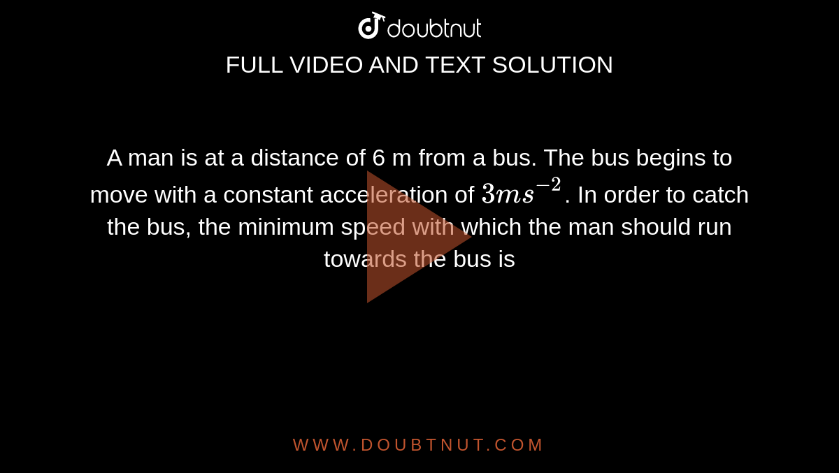 A man is at a distance of 6 m from a bus. The bus begins to move with a constant acceleration of `3 ms^(−2)`. In order to catch the bus, the minimum speed with which the man should run towards the bus is 