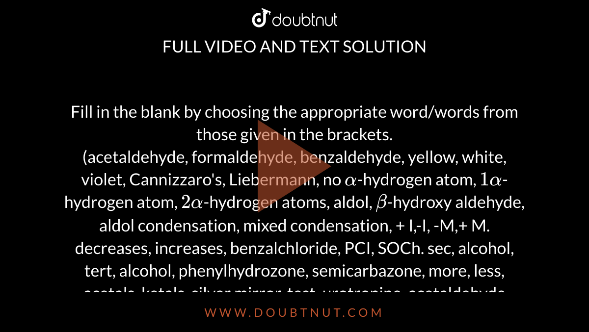 Fill in the blank by choosing the appropriate word/words from those given in the brackets. <br> (acetaldehyde, formaldehyde, benzaldehyde, yellow, white, violet, Cannizzaro's, Liebermann, no `alpha`-hydrogen atom, `1alpha`-hydrogen atom, `2alpha`-hydrogen atoms, aldol, `beta`-hydroxy aldehyde, aldol condensation, mixed condensation, + I,-I, -M,+ M. decreases, increases, benzalchloride, PCI, SOCh. sec, alcohol, tert, alcohol, phenylhydrozone, semicarbazone, more, less, acetals, ketals, silver mirror, test, urotropine, acetaldehyde cyanohydrin, lactic acid, benzoic acid, Sodalime, ethanoic acid, propanoic acid, electrolysis, Kolbe's electrolytic reaction, carbon dioxide, water, amides, alpha, halogen, phosphorus, weaker, stronger, ethyl alcohol, dibasic,monobasic, 2,2-dimethylpropanoic acid, `CH_(3)COCI`, acetic acid, `CH_(3)CH_(2)CH_(2)COOK`, enatiomers, diastereo, `K_(a)` `pk_(a)`, methanoic acid, higher, lower.) <br>  The meso and (+)forms of tartaric acids are ............... isomers. 