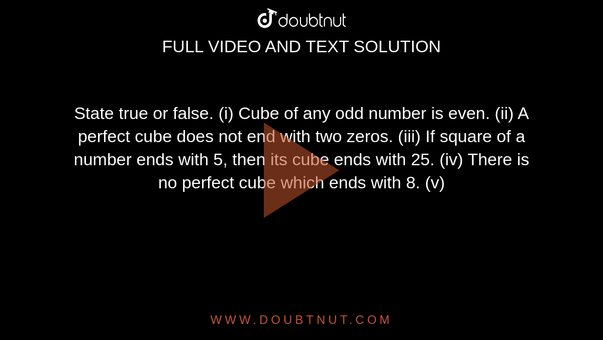 State true or false.
(i)
  Cube of
  any odd number is even.
(ii)
  A perfect
  cube does not end with two zeros.
(iii)
  If
  square of a number ends with 5, then its cube ends with 25.
(iv)
  There
  is no perfect cube which ends with 8.
(v)
  