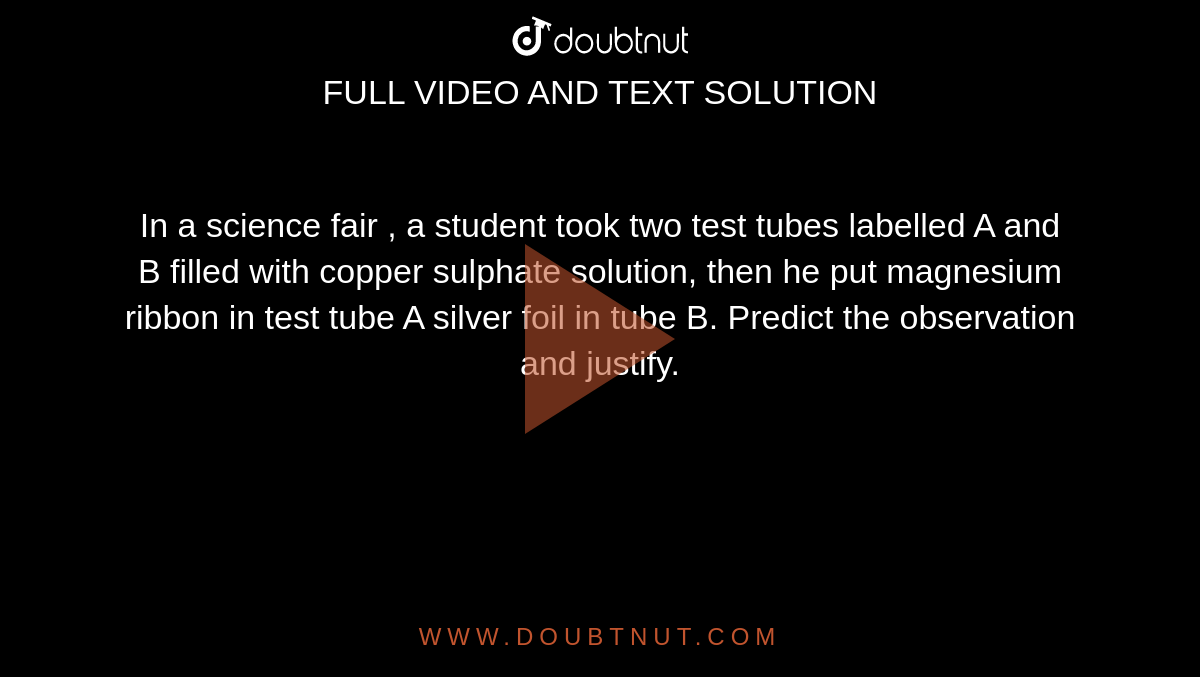 In  a science fair , a student took two test tubes labelled A and B filled with copper sulphate solution, then he put magnesium ribbon in test tube A silver foil in tube B.  Predict the observation and justify.