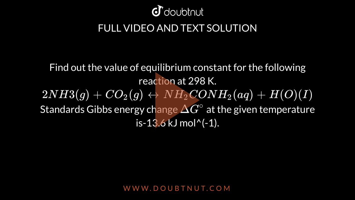 Find out the value of equilibrium constant for the following reaction at 298 K. <br> `2NH3(g)+CO_2(g)harrNH_2CONH_2(aq)+H(O)(I)` <br> Standards Gibbs energy change `Delta G^@` at the given temperature is-13.6 kJ mol^(-1). 