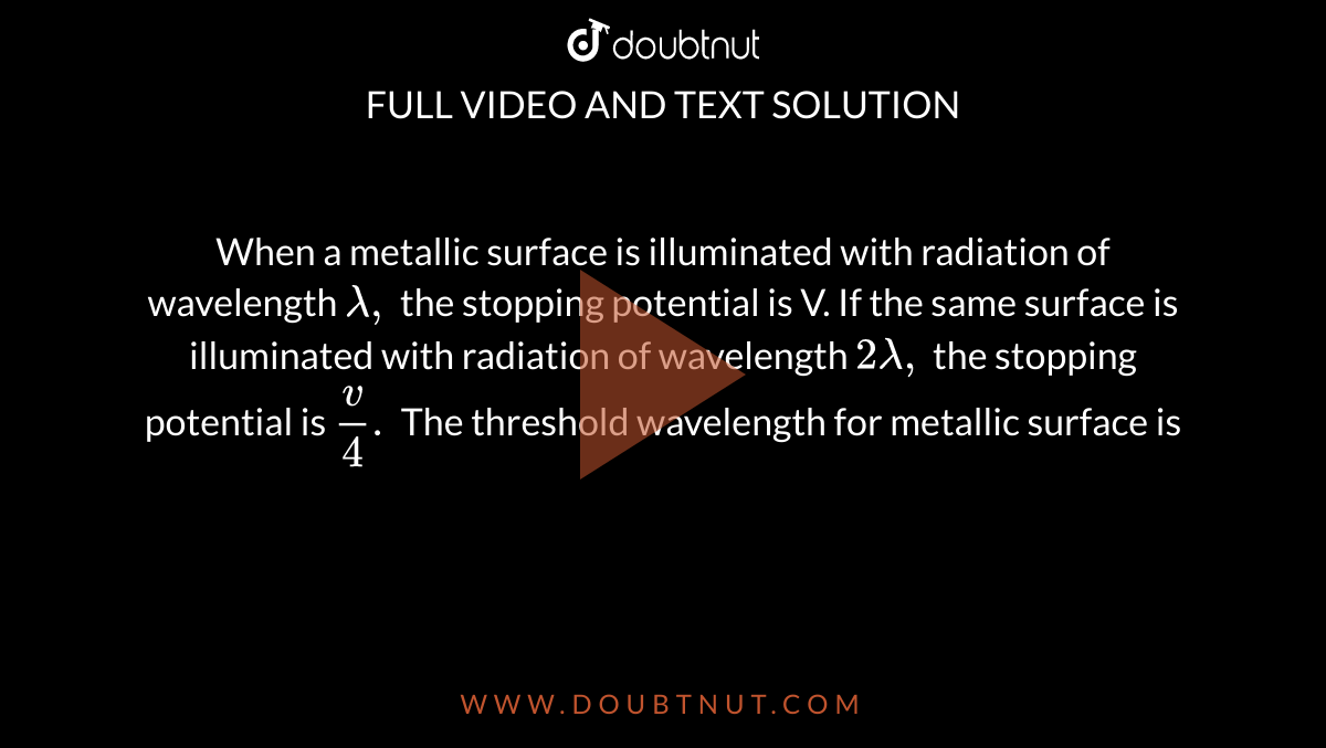 When a metallic surface is illuminated with radiation of wavelength `lambda,` the stopping potential is V. If the same surface is illuminated with radiation of wavelength  `2lambda,` the stopping potential is `v/4.` The threshold wavelength for metallic surface is