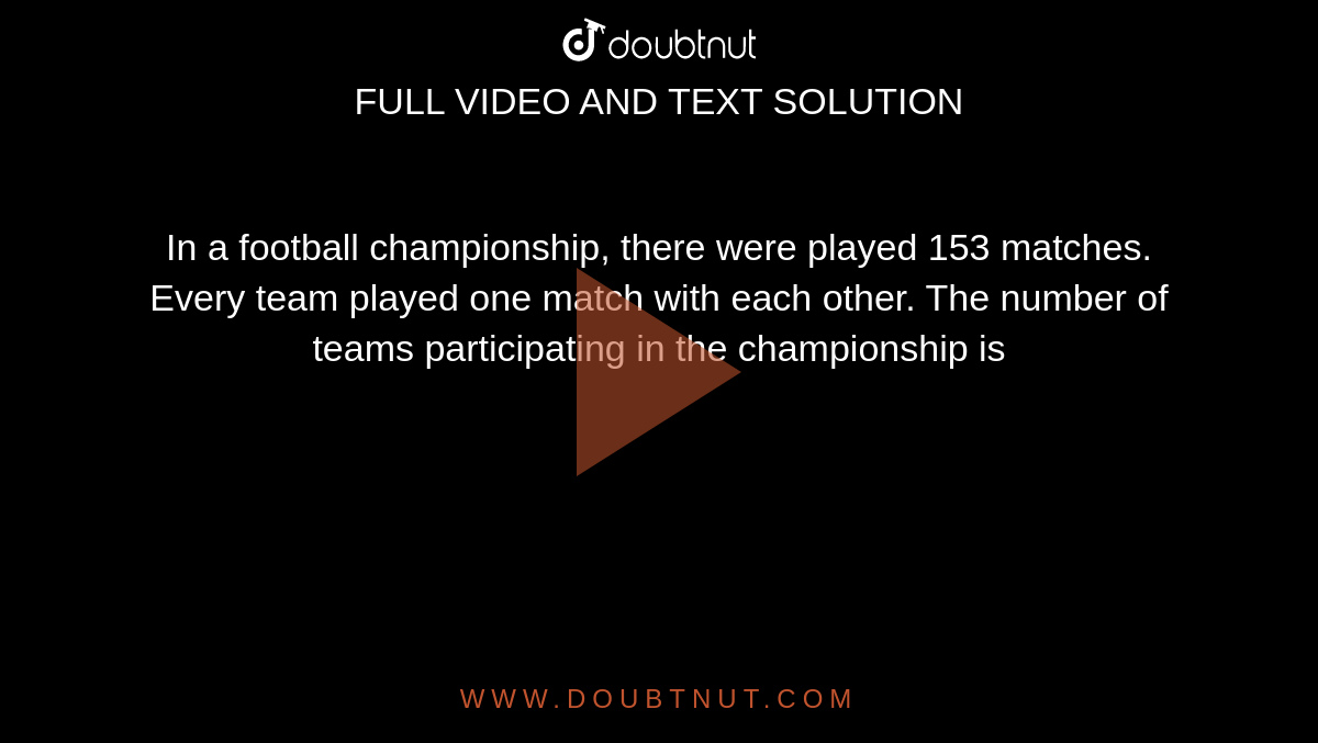 In a football championship, there were played
153 matches. Every team played one match with
each other. The number of teams participating in
the championship is