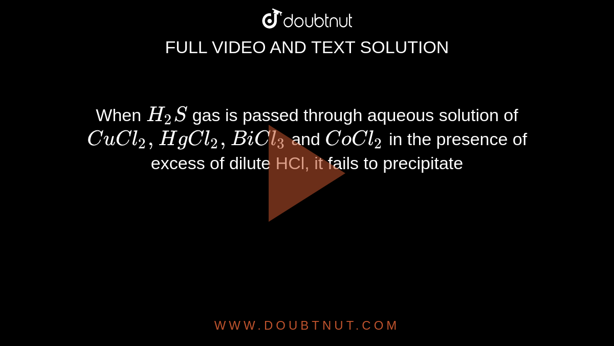 When `H_(2)S` gas is passed through aqueous solution of `CuCl_(2), HgCl_(2), BiCl_(3)` and `CoCl_(2)` in the presence of excess of dilute HCl, it fails to precipitate