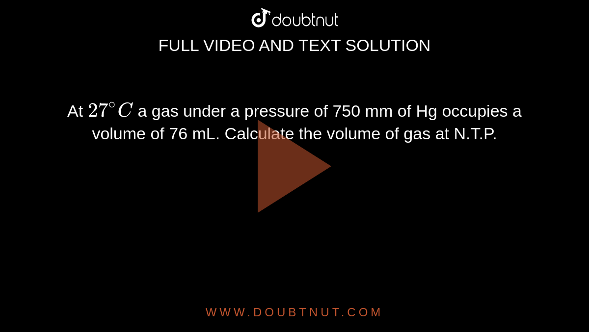 At `27^(@)C` a gas under a pressure of 750 mm of Hg occupies a volume of 76 mL. Calculate the volume of gas at N.T.P.