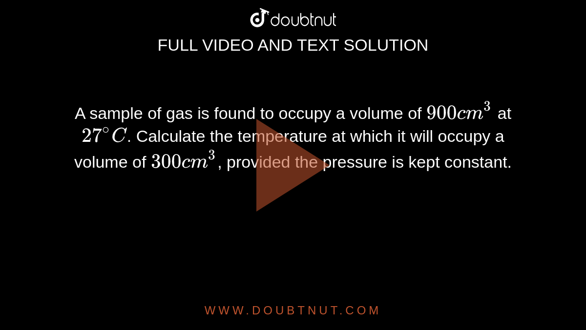 A sample of gas is found to occupy a volume of `900 cm^(3)` at `27^(@)C`. Calculate the temperature at which it will occupy a volume of `300 cm^(3)`, provided the pressure is kept constant.