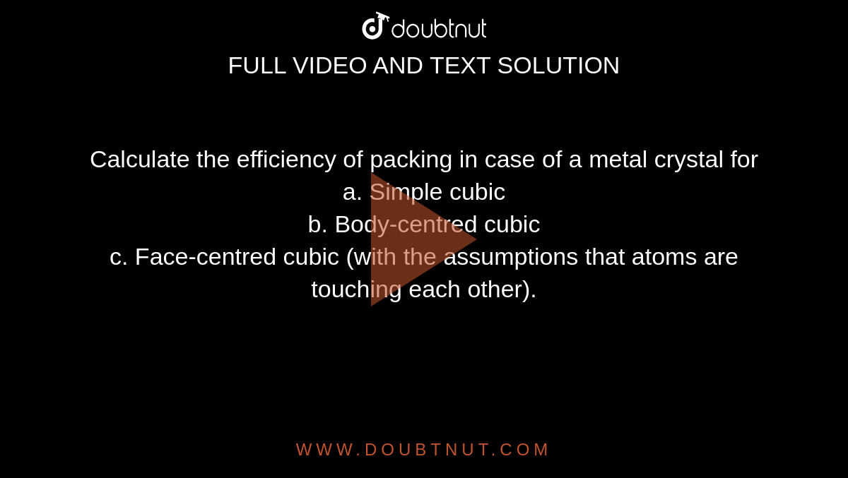 Calculate the efficiency of packing in case of a metal crystal for <br> a. Simple cubic <br> b. Body-centred cubic <br> c. Face-centred cubic (with the assumptions that atoms are touching each other).