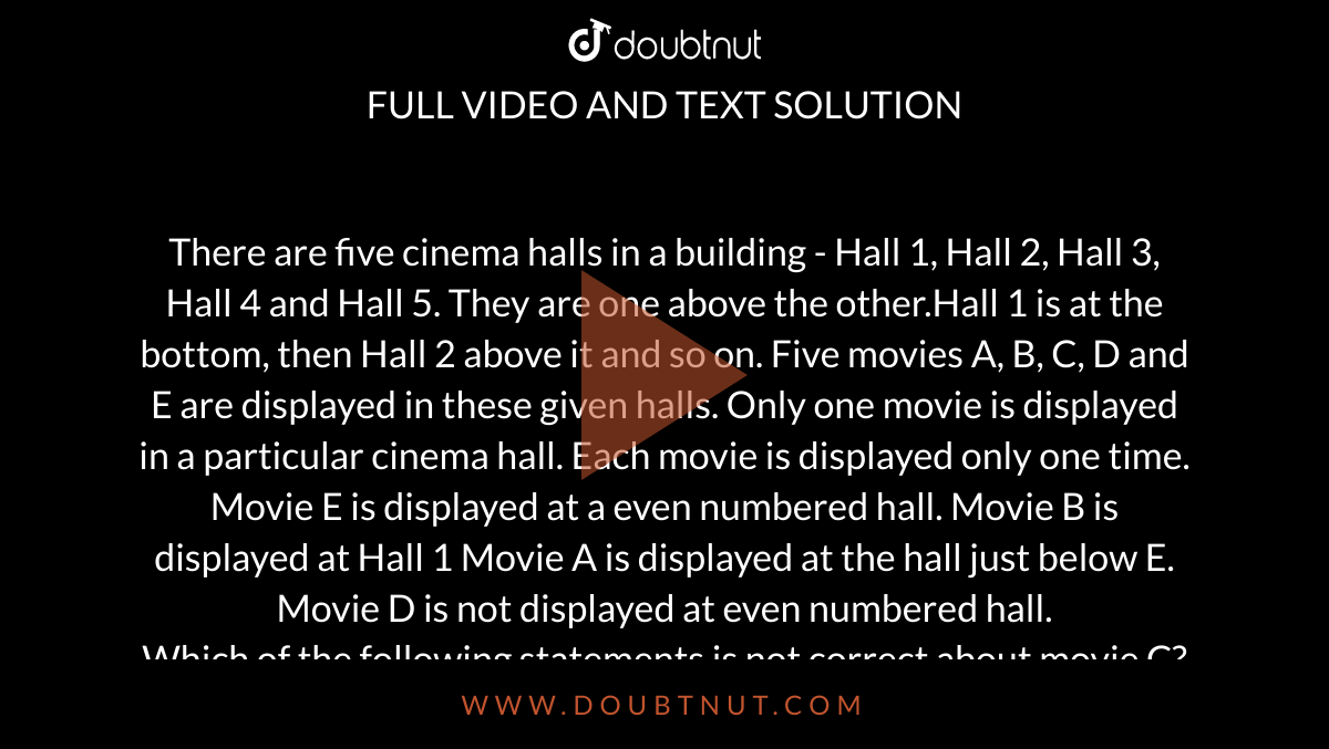There are five cinema halls in a building - Hall 1, Hall 2, Hall 3, Hall 4 and Hall 5. They are one above the other.Hall 1 is at the bottom, then Hall 2 above it and so on. Five movies A, B, C, D and E are displayed in these given halls. Only one movie is displayed in a particular cinema hall. Each movie is displayed only one time. Movie E is displayed at a even numbered hall. Movie B is displayed at Hall 1 Movie A is displayed at the hall just below E. Movie D is not displayed at even numbered hall.  <br> Which of the following statements is not
correct about movie C? 