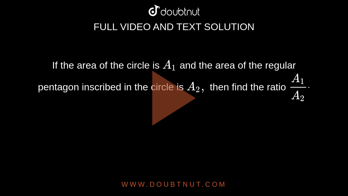 If the area of the circle is `A_1`
and the area of the regular pentagon inscribed in the circle is `A_2,`
then find the ratio `(A_1)/(A_2)dot`