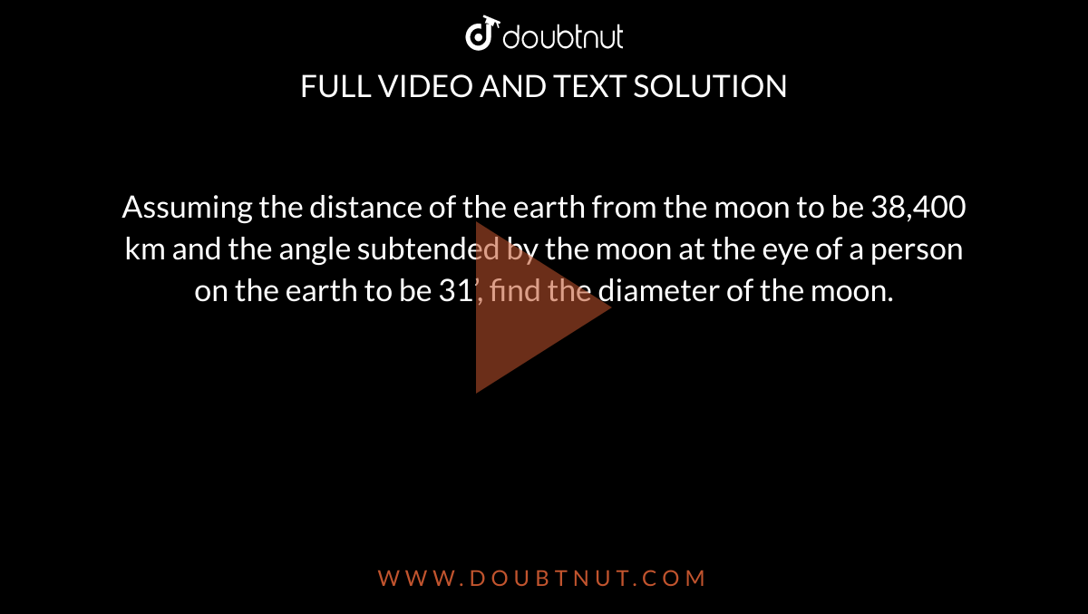 Assuming the distance of the earth from the moon to be 38,400 km and
  the angle subtended by the moon at the eye of a person on the earth to be
  31’, find the diameter of the moon.