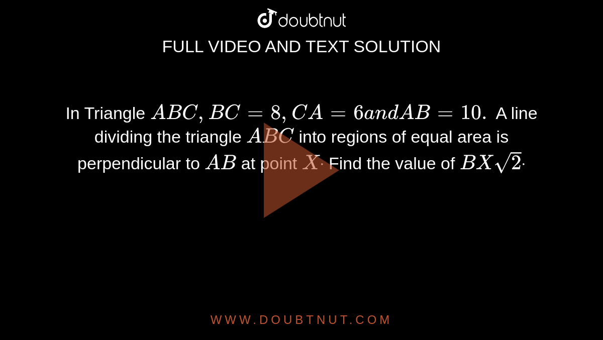 In Triangle `A B C ,B C=8,C A=6a n dA B=10.`
A line dividing the triangle `A B C`
into regions of equal area is perpendicular to `A B`
at point `Xdot`
Find the value of `B X sqrt(2)dot`