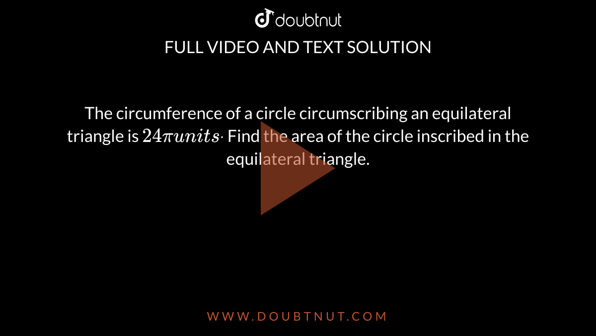 The circumference of a circle circumscribing an equilateral triangle is
  `24pi units dot`
Find the area of the circle inscribed in the equilateral triangle.