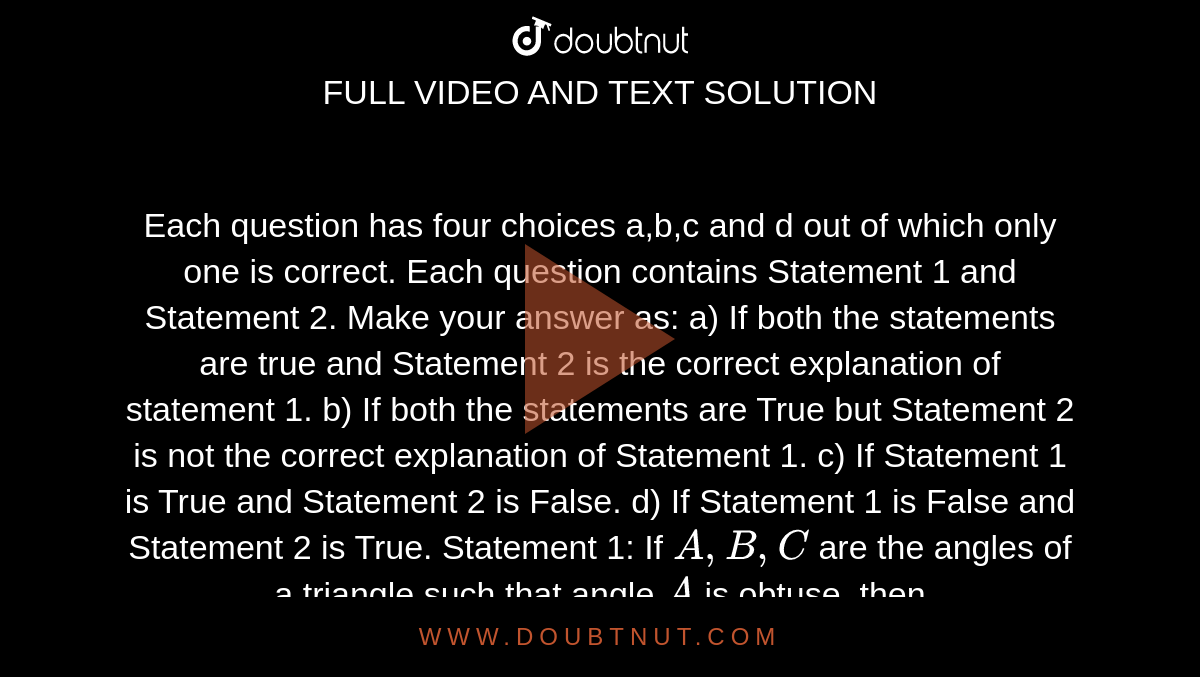 Each question has four choices a,b,c
  and d out of which only one is correct.
 Each question contains Statement 1
  and Statement 2.
 Make your answer as:
a) If both the statements are true and Statement 2 is the correct
  explanation of statement 1.
b) If both the statements are True but Statement 2 is not the correct
  explanation of Statement 1.
c) If Statement 1 is True and Statement 2 is False.
d) If Statement 1 is False and Statement 2 is True.
Statement 1: If `A ,B ,C`
are the angles of a triangle
  such that angle `A`
is obtuse, then `tanBt a n C > 1.`

Statement 2: In any triangle, `tanA=(tanB+tanC)/(tanBtanC-1)`