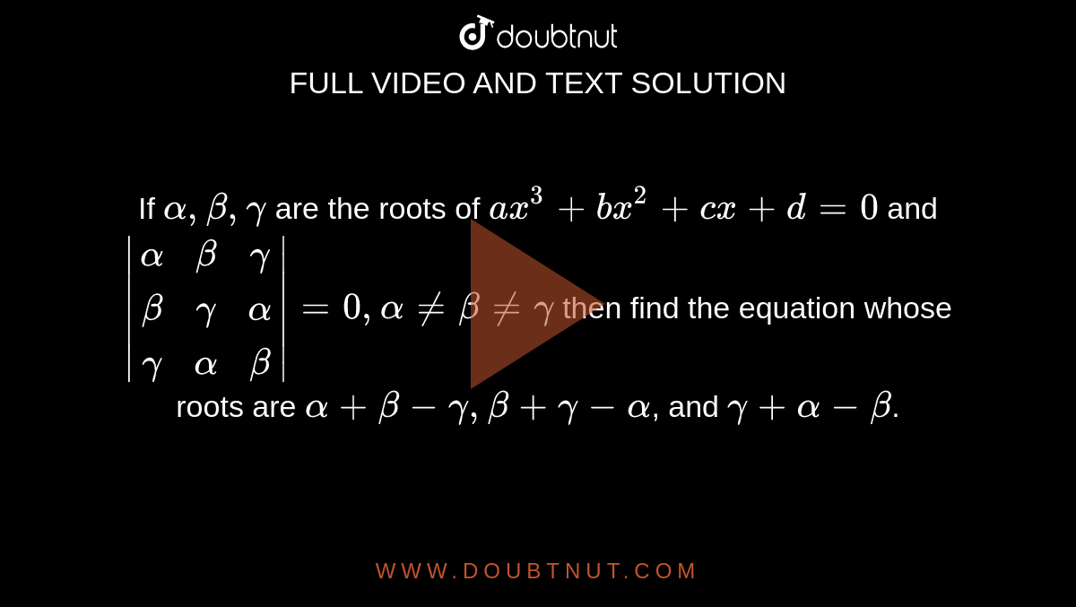If `alpha,beta,gamma` are the  roots of `a x^3+b x^2+cx+d=0` and `|[alpha,beta,gamma],[beta,gamma,alpha],[gamma,alpha,beta]|=0, alpha!=beta!=gamma`
then find the equation whose roots are `alpha+beta-gamma,beta+gamma-alpha`, and `gamma+alpha-beta`.