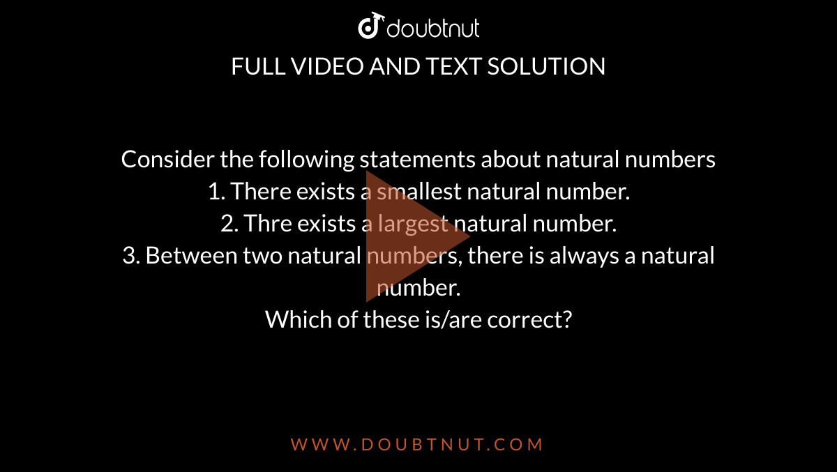 Consider the following statements about natural numbers <br> 1. There exists a smallest natural number. <br> 2. Thre exists a largest natural number. <br> 3. Between two natural numbers, there is always a natural number.<br> Which of these is/are correct?