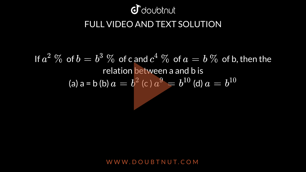 If `a^(2)%` of `b = b^(3)%` of c and `c^(4) %` of `a = b %` of b, then the relation between a and b is  <br> (a) a = b (b) `a = b^(2)` (c ) `a^(9) = b^(10)`  (d) `a = b^(10)`