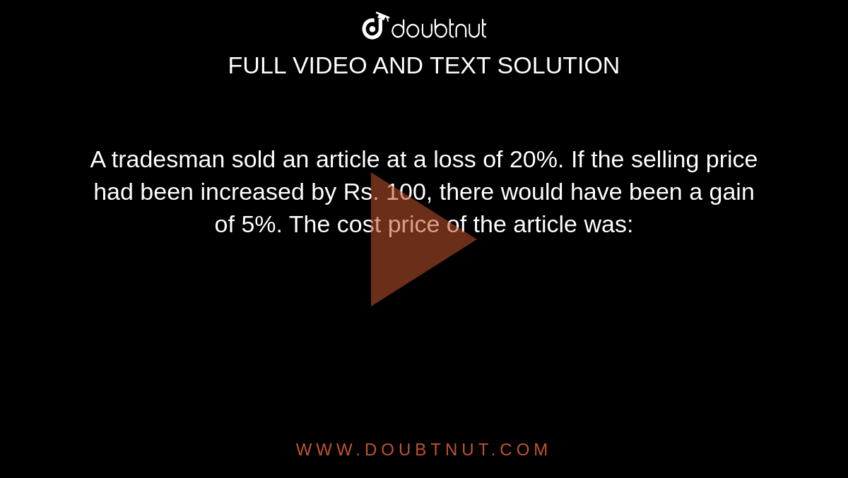  A tradesman sold an article at a loss of 20%. If the selling price had been increased by Rs. 100, there would have been a gain of 5%. The cost price of the article was: 