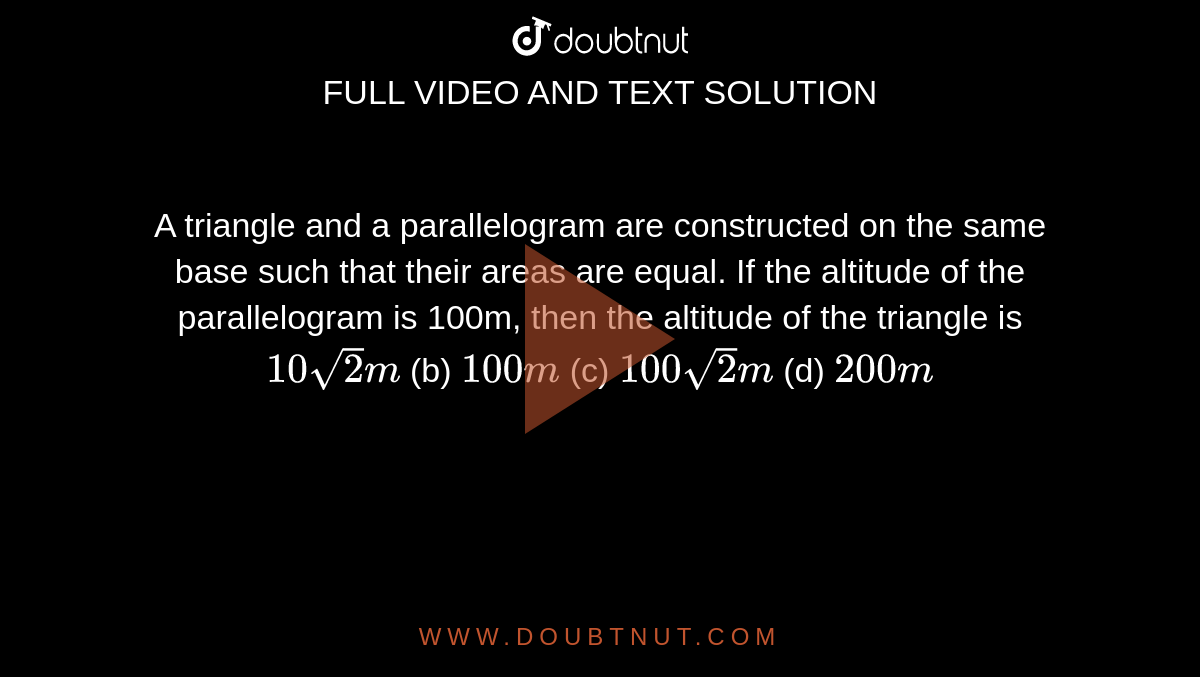 A triangle
  and a parallelogram are constructed on the same base such that their areas
  are equal. If the altitude of the parallelogram is 100m, then the altitude of
  the triangle is
`10sqrt(2)m`
(b) `100 m`
(c) `100sqrt(2)m`
(d) `200 m`