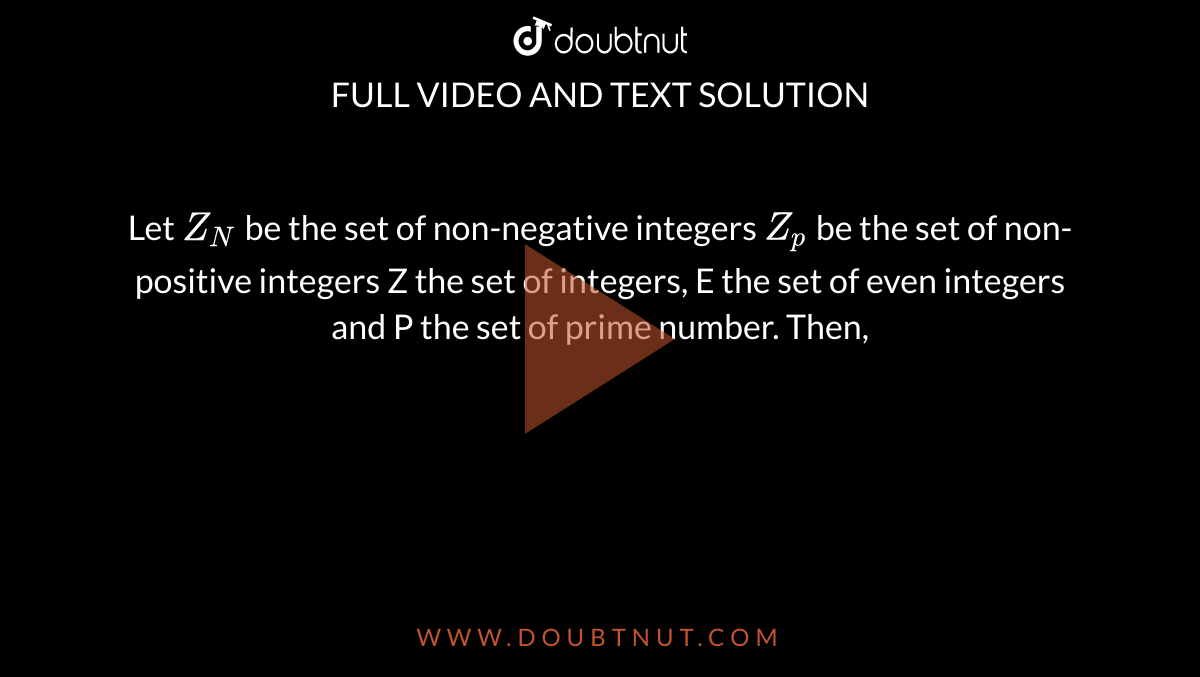 Let `Z_N` be the set of non-negative integers `Z_p`  be the set of non-positive  integers Z the set of integers, E the set of even integers and P the set of prime number. Then, 