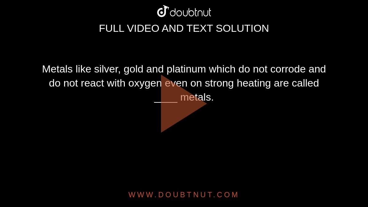  Metals like silver, gold and platinum which do not corrode and do not react with oxygen even on strong heating are called ____ metals.