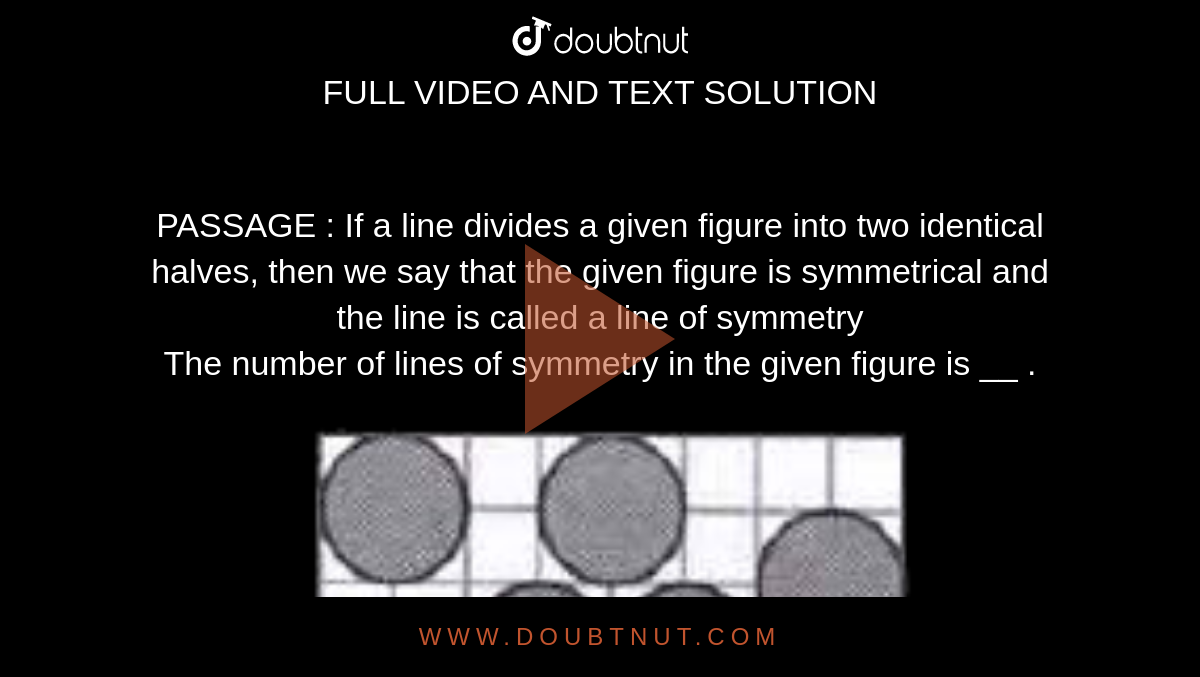 PASSAGE : If a line divides a given figure into two identical halves, then we say that the given figure is symmetrical and the line is called a line of symmetry <br> The number of lines of symmetry in the given figure is __ . <br> <img src="https://doubtnut-static.s.llnwi.net/static/physics_images/MTG_FOU_COU_MAT_VI_C13_E02_033_Q01.png" width="80%">