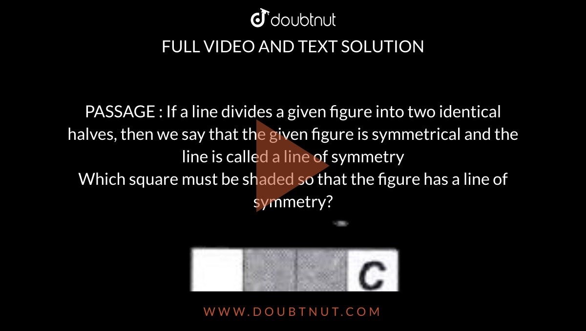 PASSAGE : If a line divides a given figure into two identical halves, then we say that the given figure is symmetrical and the line is called a line of symmetry <br> Which square must be shaded so that the figure has a line of symmetry? <br> <img src="https://doubtnut-static.s.llnwi.net/static/physics_images/MTG_FOU_COU_MAT_VI_C13_E02_034_Q01.png" width="80%"> 