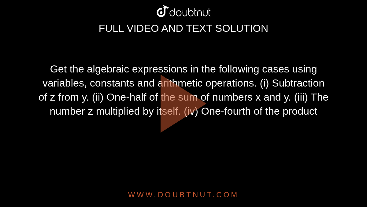 Get the algebraic expressions in the following cases using variables,
  constants and
arithmetic operations.
(i) Subtraction of z from y.
(ii) One-half of the sum of numbers x and y.
(iii) The number z multiplied by itself.
(iv) One-fourth of the product