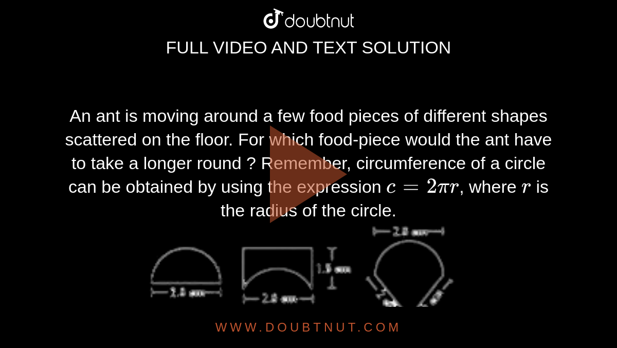 An ant is moving around a few food pieces of different shapes scattered on the floor. For which food-piece would the ant have to take a longer round ? Remember, circumference of a circle can be obtained by using the expression `c = 2pi r`, where `r` is the radius of the circle. <br> <img src="https://doubtnut-static.s.llnwi.net/static/physics_images/MTG_FOU_COU_MAT_VIII_C11_E01_005_Q01.png" width="80%">