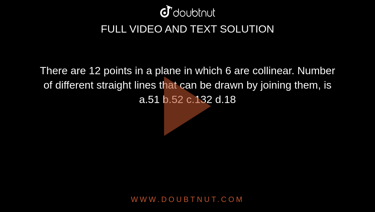 There are 12 points in a plane in which 6 are collinear. Number of different straight lines that can be drawn by joining them, is
a.51

b.52

c.132

d.18