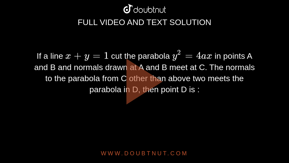 If a line `x+ y =1` cut the parabola `y^2 = 4ax` in points A and B and normals drawn at A and B meet at C. The normals to the parabola from C other than above two meets the parabola in D, then point D is :  
