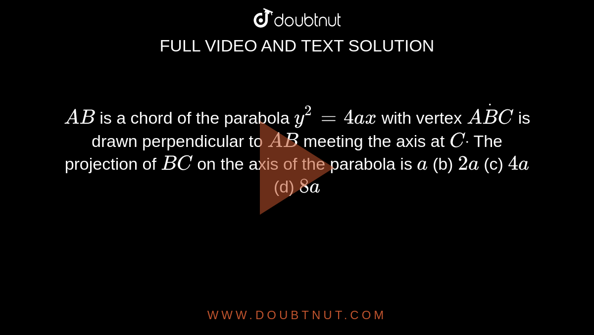 `A B`
is a chord of the parabola `y^2=4a x`
with vertex `AdotB C`
is drawn perpendicular to `A B`
meeting the axis at `Cdot`
The projection of `B C`
on the axis of the parabola is
`a`
 (b) `2a`
 (c) `4a`
 (d) `8a`