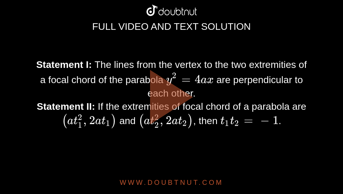 <b>Statement I: </b>The lines from the vertex to the two extremities of a focal chord of the parabola `y^2=4ax` are perpendicular to each other. <br> <b>Statement II:</b> If the extremities of focal chord of a parabola are `(at_1^2,2at_1)`  and `(at_2^2,2at_2)`, then `t_1t_2=-1`. 