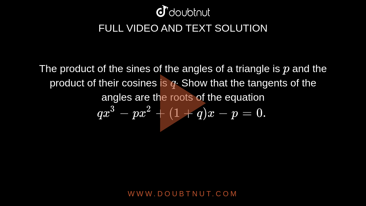The product of the sines of the angles of a triangle is `p`
and the product of their cosines is `qdot`
Show that the tangents of the angles are the roots of the equation `q x^3-p x^2+(1+q)x-p=0.`