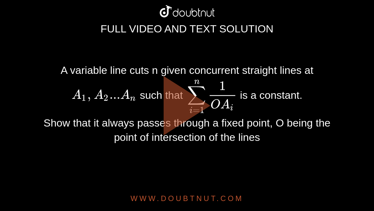 A variable line cuts n given concurrent straight lines at `A_1,A_2...A_n` such  that `sum_(i=1)^n 1/(OA_i)` is a constant. <br>Show that it always passes through a fixed point, O being the point of intersection of the lines