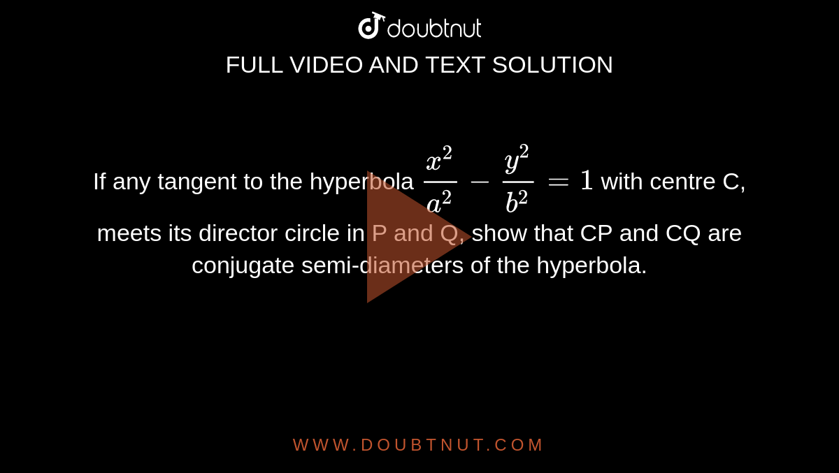 If any tangent to the hyperbola `(x^(2))/(a^(2))-(y^(2))/(b^(2))=1` with centre C, meets its director circle in P  and Q, show that CP and CQ are conjugate semi-diameters of the hyperbola.