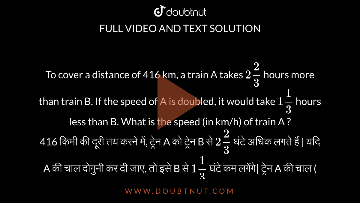 To cover a distance of 416 km, a train A takes `2 2/3` hours more than train B. If the speed of A is doubled, it would take `1 1/3` hours less than B. What is the speed (in km/h) of train A ? <br>
416 किमी की दूरी तय करने में, ट्रेन A को ट्रेन B से `2 2/3` घंटे अधिक लगते हैं | यदि A की चाल दोगुनी कर दी जाए, तो इसे B से `1 1/3` घंटे कम लगेंगे| ट्रेन A की चाल ( किमी/घंटा में ) कितनी है ?