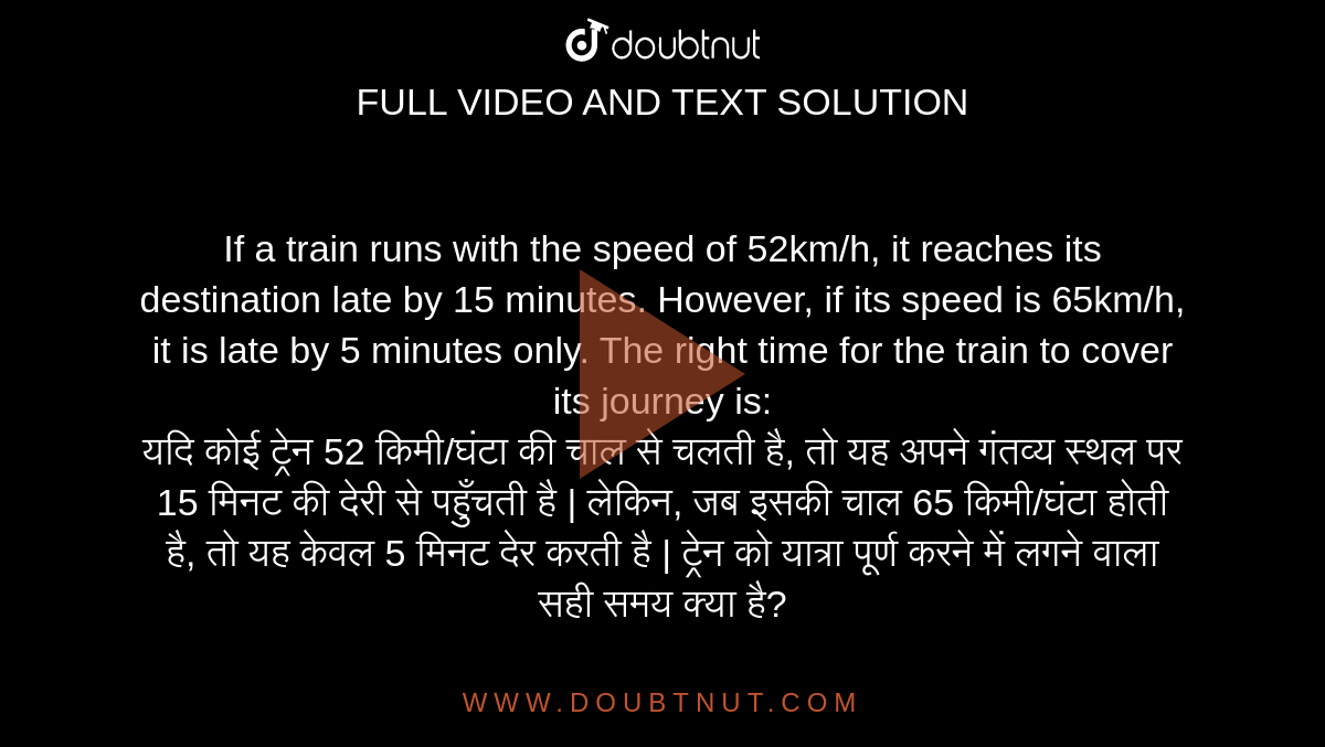 If a train runs with the speed of 52km/h, it reaches its destination late by 15 minutes. However, if its speed is 65km/h, it is late by 5 minutes only. The right time for the train to cover its journey is: <br> यदि कोई ट्रेन 52 किमी/घंटा की चाल से चलती है, तो यह अपने गंतव्य स्थल पर 15 मिनट की देरी से पहुँचती है | लेकिन, जब इसकी चाल 65 किमी/घंटा होती है, तो यह केवल 5 मिनट देर करती है | ट्रेन को यात्रा पूर्ण करने में लगने वाला सही समय क्या है?
